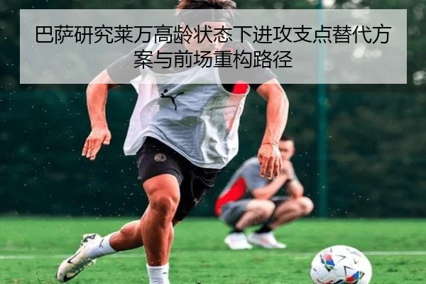 巴萨研究莱万高龄状态下进攻支点替代方案与前场重构路径
