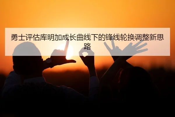 勇士评估库明加成长曲线下的锋线轮换调整新思路