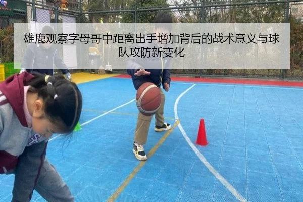 雄鹿观察字母哥中距离出手增加背后的战术意义与球队攻防新变化