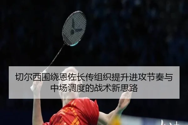 切尔西围绕恩佐长传组织提升进攻节奏与中场调度的战术新思路