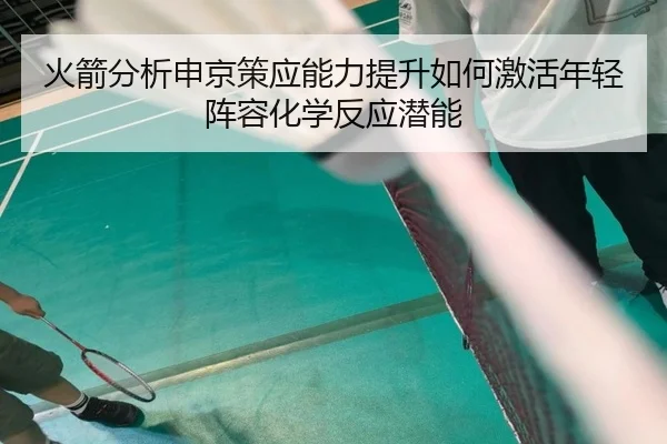 火箭分析申京策应能力提升如何激活年轻阵容化学反应潜能