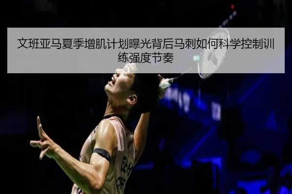 文班亚马夏季增肌计划曝光背后马刺如何科学控制训练强度节奏