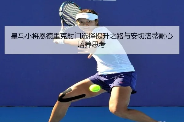 皇马小将恩德里克射门选择提升之路与安切洛蒂耐心培养思考
